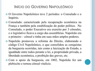 INÍCIO DO GOVERNO NAPOLEÔNICO
 O Governo Napoleônico teve 2 períodos: o Consulado e o
Império.
 Consulado: caracterizado pela recuperação econômica na
França e também pela estabilização do poder político. No
Consulado, o poder Executivo era exercito por 3 cônsules,
e o legislativo ficava a cargo das assembleias. Napoleão era
o primeiro – cônsul e tinha em suas mãos amplos poderes.
 Napoleão promoveu a reforma do Direito, elaborando o
código Civil Napoleônico, o que consolidou as conquistas
da burguesia ocorridas, tais como a laicização do Estado, a
igualdade entre todos perante a lei, a propriedade privada, a
liberdade econômica, a proibição das greves, etc.
 Com o apoio da burguesia, em 1802, Napoleão fez um
plebiscito e tornou cônsul vitalício.
 
