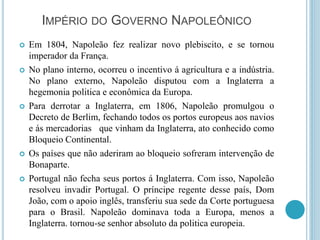 IMPÉRIO DO GOVERNO NAPOLEÔNICO
 Em 1804, Napoleão fez realizar novo plebiscito, e se tornou
imperador da França.
 No plano interno, ocorreu o incentivo á agricultura e a indústria.
No plano externo, Napoleão disputou com a Inglaterra a
hegemonia politica e econômica da Europa.
 Para derrotar a Inglaterra, em 1806, Napoleão promulgou o
Decreto de Berlim, fechando todos os portos europeus aos navios
e ás mercadorias que vinham da Inglaterra, ato conhecido como
Bloqueio Continental.
 Os países que não aderiram ao bloqueio sofreram intervenção de
Bonaparte.
 Portugal não fecha seus portos á Inglaterra. Com isso, Napoleão
resolveu invadir Portugal. O príncipe regente desse país, Dom
João, com o apoio inglês, transferiu sua sede da Corte portuguesa
para o Brasil. Napoleão dominava toda a Europa, menos a
Inglaterra. tornou-se senhor absoluto da politica europeia.
 