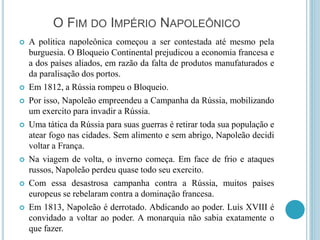 O FIM DO IMPÉRIO NAPOLEÔNICO
 A politica napoleônica começou a ser contestada até mesmo pela
burguesia. O Bloqueio Continental prejudicou a economia francesa e
a dos países aliados, em razão da falta de produtos manufaturados e
da paralisação dos portos.
 Em 1812, a Rússia rompeu o Bloqueio.
 Por isso, Napoleão empreendeu a Campanha da Rússia, mobilizando
um exercito para invadir a Rússia.
 Uma tática da Rússia para suas guerras é retirar toda sua população e
atear fogo nas cidades. Sem alimento e sem abrigo, Napoleão decidi
voltar a França.
 Na viagem de volta, o inverno começa. Em face de frio e ataques
russos, Napoleão perdeu quase todo seu exercito.
 Com essa desastrosa campanha contra a Rússia, muitos países
europeus se rebelaram contra a dominação francesa.
 Em 1813, Napoleão é derrotado. Abdicando ao poder. Luís XVIII é
convidado a voltar ao poder. A monarquia não sabia exatamente o
que fazer.
 