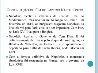 CONTINUAÇÃO DO FIM DO IMPÉRIO NAPOLEÔNICO
 Napoleão recebe a soberania da ilha de Elba, no
Mediterrâneo, mas não foi muito longo seu exílio. Em
fevereiro de 1815, os burgueses resgatam Napoleão da
ilha, ele vai para Paris e volta a ser imperador. Com isso,
rei Luís XVIII vai para a Bélgica.
 Napoleão Realiza o Governo de Cem Dias. E foi
definitivamente derrotado pelo duque de Wellington, na
Batalha de Waterloo, na Bélgica. Ele é aprisionado e
deportado para a ilha de Santa Helena, onde faleceu em
1821.
 Com a derrota definitiva de Napoleão, a monarquia
absolutista foi restaurada na França, sob o governo de
Luís XVIII.
 