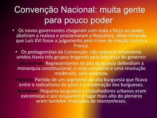 Convenção Nacional: muita gente
        para pouco poder
  • Os novos governantes chegaram com toda a força ao poder,
     aboliram a realeza e proclamaram a República, determinando
    que Luís XVI fosse a julgamento pelo crime de traição contra a
                                França.
    • Os protagonistas da Convenção não estavam totalmente
     unidos.Havia três grupos brigando pela liderança do governo:
   • Girondinos: Representantes da alta burguesia defendiam a
     monarquia constitucional, o voto censitário e uma revolução
                       moderada, sem excessos.
• Planície: Partido de um segmento da alta burguesia que ficava
      entre o radicalismo do povo e a moderação dos burgueses.
 • Jacobinos: Pequena burguesia e trabalhadores urbanos eram
       extremistas e por ocuparem o lugar mais alto do plenário
              eram também chamados de montanheses.
 