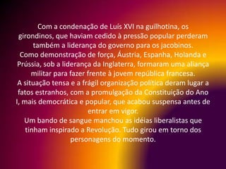 Com a condenação de Luís XVI na guilhotina, os
 girondinos, que haviam cedido à pressão popular perderam
       também a liderança do governo para os jacobinos.
  Como demonstração de força, Áustria, Espanha, Holanda e
 Prússia, sob a liderança da Inglaterra, formaram uma aliança
      militar para fazer frente à jovem república francesa.
 A situação tensa e a frágil organização política deram lugar a
 fatos estranhos, com a promulgação da Constituição do Ano
I, mais democrática e popular, que acabou suspensa antes de
                         entrar em vigor.
   Um bando de sangue manchou as idéias liberalistas que
    tinham inspirado a Revolução. Tudo girou em torno dos
                   personagens do momento.
 