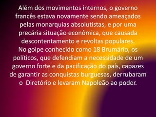 Além dos movimentos internos, o governo
  francês estava novamente sendo ameaçados
    pelas monarquias absolutistas, e por uma
    precária situação econômica, que causada
     descontentamento e revoltas populares.
   No golpe conhecido como 18 Brumário, os
 políticos, que defendiam a necessidade de um
 governo forte e da pacificação do país, capazes
de garantir as conquistas burguesas, derrubaram
    o Diretório e levaram Napoleão ao poder.
 