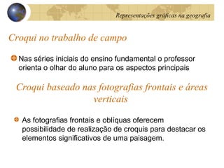Croqui no trabalho de campo
Nas séries iniciais do ensino fundamental o professor
orienta o olhar do aluno para os aspectos principais
Croqui baseado nas fotografias frontais e áreas
verticais
As fotografias frontais e oblíquas oferecem
possibilidade de realização de croquis para destacar os
elementos significativos de uma paisagem.
Representações gráficas na geografia
 