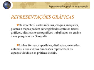 REPRESENTAÇÕES GRÁFICAS
Os desenhos, cartas mentais, croquis, maquetes,
plantas e mapas podem ser englobados entre os textos
gráficos, plásticos e cartográficos trabalhados no ensino
e nas pesquisas da Geografia.
Linhas formas, superfícies, distâncias, extensões,
volumes, e suas várias dimensões representam os
espaços vividos e as práticas sociais.
Representações gráficas na geografia
 