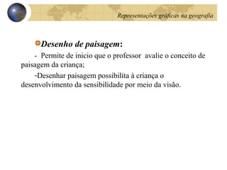 Desenho de paisagem:
- Permite de inicio que o professor avalie o conceito de
paisagem da criança;
-Desenhar paisagem possibilita à criança o
desenvolvimento da sensibilidade por meio da visão.
Representações gráficas na geografia
 