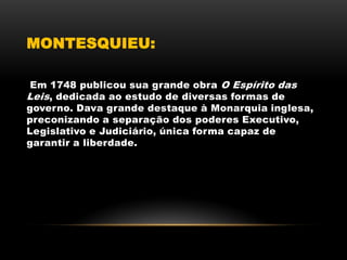 MONTESQUIEU:
Em 1748 publicou sua grande obra O Espírito das
Leis, dedicada ao estudo de diversas formas de
governo. Dava grande destaque à Monarquia inglesa,
preconizando a separação dos poderes Executivo,
Legislativo e Judiciário, única forma capaz de
garantir a liberdade.
 