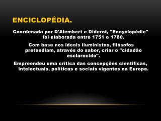 ENCICLOPÉDIA.
Coordenada por D'Alembert e Diderot, "Encyclopédie"
foi elaborada entre 1751 e 1780.
Com base nos ideais iluministas, filósofos
pretendiam, através do saber, criar o "cidadão
esclarecido".
Empreendeu uma crítica das concepções cientificas,
intelectuais, políticas e sociais vigentes na Europa.
 