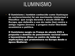 ILUMINISMO
• O iluminismo ( também conhecido como ilustraçao
ou esclarecimento) foi um movimento intelectual e
filosófico que surgiu durante o século XVIII na
Europa, que defendia o uso da razão (luz) contra o
antigo regime (trevas) e pregava maior liberdade
econômica e política.
O Iluminismo surgiu na França do século XVII e
propunha o domínio do pensamento racional sobre
o teocentrismo (Deus no centro de todas as
explicações) que predominava na Europa desde a
época Medieval.
 