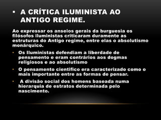  A CRÍTICA ILUMINISTA AO
ANTIGO REGIME.
Ao expressar os anseios gerais da burguesia os
filósofos iluministas criticaram duramente as
estruturas do Antigo regime, entre elas o absolutismo
monárquico.
• Os Iluministas defendiam a liberdade de
pensamento e eram contrários aos dogmas
religiosos e ao absolutismo
• O pensamento cientifico era caracterizado como o
mais importante entre as formas de pensar.
• A divisão social dos homens baseada numa
hierarquia de estratos determinada pelo
nascimento.
 