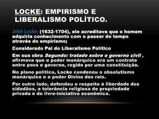 LOCKE: EMPIRISMO E
LIBERALISMO POLÍTICO.
John Locke: (1632-1704), ele acreditava que o homem
adquiria conhecimento com o passar do tempo
através do empirismo;
Considerado Pai do Liberalismo Político
Em sua obra Segundo: tratado sobre o governo civil ,
afirmava que o poder monárquico era um contrato
entre povo e governo, regido por uma constituição.
No plano político, Locke condenou o absolutismo
monárquico e o poder Divino dos reis.
Por outro lado, defendeu o respeito à liberdade dos
cidadãos, a tolerância religiosa de propriedade
privada e de livre-iniciativa econômica.
 