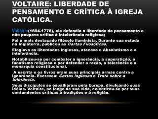 VOLTAIRE: LIBERDADE DE
PENSAMENTO E CRÍTICA À IGREJA
CATÓLICA.
Voltaire:(1694-1778), ele defendia a liberdade de pensamento e
não poupava crítica à intolerância religiosa;
Foi o mais destacado filósofo iluminista. Durante sua estada
na Inglaterra, publicou as Cartas Filosóficas.
Elogiava as liberdades inglesas, atacava o Absolutismo e a
intolerância.
Notabilizou-se por combater a ignorância, a superstição, o
fanatismo religioso e por defender a razão, a tolerância e a
monarquia constitucional.
A escrita e os livros eram suas principais armas contra a
ignorância. Escreveu: Cartas inglesas e Trato sobre a
tolerância.
Seus discípulos se espalharam pela Europa, divulgando suas
idéias. Voltaire, ao longo de sua vida, celebrizou-se por suas
contundentes críticas à tradições e à religião.
 