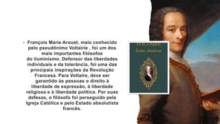 • François Marie Arouet, mais conhecido
pelo pseudônimo Voltairie , foi um dos
mais importantes filósofos
do iluminismo. Defensor das liberdades
individuais e da tolerância, foi uma das
principais inspirações da Revolução
Francesa. Para Voltaire, deve ser
garantido às pessoas o direito à
liberdade de expressão, à liberdade
religiosa e à liberdade política. Por suas
defesas, o filósofo foi perseguido pela
Igreja Católica e pelo Estado absolutista
francês.
 