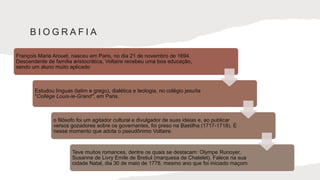 B I O G R A F I A
François Marie Arouet, nasceu em Paris, no dia 21 de novembro de 1694.
Descendente de família aristocrática, Voltaire recebeu uma boa educação,
sendo um aluno muito aplicado
Estudou línguas (latim e grego), dialética e teologia, no colégio jesuíta
"Collège Louis-le-Grand'', em Paris.
o filósofo foi um agitador cultural e divulgador de suas ideias e, ao publicar
versos gozadores sobre os governantes, foi preso na Bastilha (1717-1718). É
nesse momento que adota o pseudônimo Voltaire.
Teve muitos romances, dentre os quais se destacam: Olympe Runoyer,
Susanne de Livry Emile de Bretiul (marquesa de Chatelet). Falece na sua
cidade Natal, dia 30 de maio de 1778, mesmo ano que foi iniciado maçom.
 