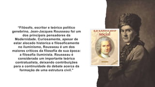 "Filósofo, escritor e teórico político
genebrino, Jean-Jacques Rousseau foi um
dos principais pensadores da
Modernidade. Curiosamente, apesar de
estar alocado historica e filosoficamente
no iluminismo, Rousseau é um dos
maiores críticos da filosofia de sua época:
a filosofia iluminista. Rousseau é
considerado um importante teórico
contratualista, deixando contribuições
para a continuidade do debate acerca da
formação de uma estrutura civil."
 