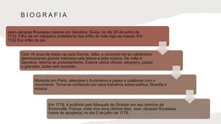 B I O G R A F I A
Jean-Jacques Rousseau nasceu em Genebra, Suíça, no dia 28 de junho de
1712. Filho de um relojoeiro protestante fica órfão de mãe logo ao nascer. Em
1722 fica órfão de pai.
Com 16 anos de idade vai para Savóia, Itália, e converter-se ao catolicismo
demonstrando grande interesse pela leitura e pela música. De volta à
Genebra, retorna ao protestantismo. Exerce vários ofícios: relojoeiro, pastor
e gravador, todos sem sucesso.
Morando em Paris, descobre o Iluminismo e passa a colaborar com o
movimento. Torna-se conhecido por seus trabalhos sobre política, filosofia e
música .
Em 1778, é acolhido pelo Marquês de Girardin em seu domínio de
Ermonville, França, onde vive seus últimos dias. Jean Jacques Rousseau
morre de apoplexia, no dia 2 de julho de 1778.
 