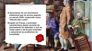 O Iluminismo foi um movimento
intelectual que se tornou popular
no século XVIII, conhecido como
"Século das Luzes".
Surgido na França, a principal
característica desta corrente de
pensamento foi defender o uso da
razão sobre o da fé para entender
e solucionar os problemas da
sociedade,
 