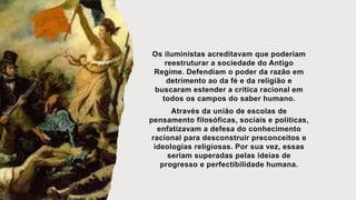 Os iluministas acreditavam que poderiam
reestruturar a sociedade do Antigo
Regime. Defendiam o poder da razão em
detrimento ao da fé e da religião e
buscaram estender a crítica racional em
todos os campos do saber humano.
Através da união de escolas de
pensamento filosóficas, sociais e políticas,
enfatizavam a defesa do conhecimento
racional para desconstruir preconceitos e
ideologias religiosas. Por sua vez, essas
seriam superadas pelas ideias de
progresso e perfectibilidade humana.
 