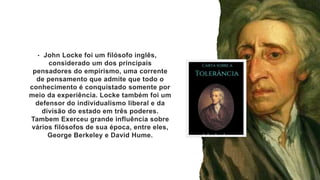 • John Locke foi um filósofo inglês,
considerado um dos principais
pensadores do empirismo, uma corrente
de pensamento que admite que todo o
conhecimento é conquistado somente por
meio da experiência. Locke também foi um
defensor do individualismo liberal e da
divisão do estado em três poderes.
Tambem Exerceu grande influência sobre
vários filósofos de sua época, entre eles,
George Berkeley e David Hume.
 
