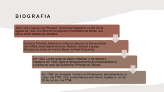John Locke nasceu em Wrington, Somerset, Inglaterra, no dia 29 de
agosto de 1632. Era filho de um pequeno proprietário de terras, que
serviu como capitão de cavalaria.
Estudou Filosofia, Medicina e Ciência Naturais na Universidade
de Oxford, onde depois lecionou filosofia, retórica e grego.
Estudou as obras de Francis Bacon e René Descartes.
Em 1683, Locke muda-se para a Holanda, e só retorna à
Inglaterra em 1688, após o restabelecimento do protestantismo e
a subida ao trono de Guilherme, Príncipe de Orange.
Em 1695, foi nomeado membro do Parlamento, permanecendo no
cargo até 1700. John Locke faleceu em Harlow, Inglaterra, no dia
28 de outubro de 1704.
B I O G R A F I A
 