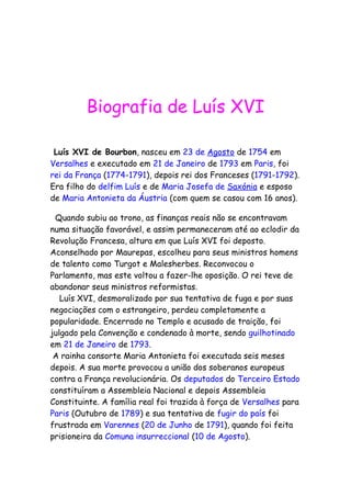 Biografia de Luís XVI
Luís XVI de Bourbon, nasceu em 23 de Agosto de 1754 em
Versalhes e executado em 21 de Janeiro de 1793 em Paris, foi
rei da França (1774-1791), depois rei dos Franceses (1791-1792).
Era filho do delfim Luís e de Maria Josefa de Saxónia e esposo
de Maria Antonieta da Áustria (com quem se casou com 16 anos).
Quando subiu ao trono, as finanças reais não se encontravam
numa situação favorável, e assim permaneceram até ao eclodir da
Revolução Francesa, altura em que Luís XVI foi deposto.
Aconselhado por Maurepas, escolheu para seus ministros homens
de talento como Turgot e Malesherbes. Reconvocou o
Parlamento, mas este voltou a fazer-lhe oposição. O rei teve de
abandonar seus ministros reformistas.
Luís XVI, desmoralizado por sua tentativa de fuga e por suas
negociações com o estrangeiro, perdeu completamente a
popularidade. Encerrado no Templo e acusado de traição, foi
julgado pela Convenção e condenado à morte, sendo guilhotinado
em 21 de Janeiro de 1793.
A rainha consorte Maria Antonieta foi executada seis meses
depois. A sua morte provocou a união dos soberanos europeus
contra a França revolucionária. Os deputados do Terceiro Estado
constituíram a Assembleia Nacional e depois Assembleia
Constituinte. A família real foi trazida à força de Versalhes para
Paris (Outubro de 1789) e sua tentativa de fugir do país foi
frustrada em Varennes (20 de Junho de 1791), quando foi feita
prisioneira da Comuna insurreccional (10 de Agosto).
 