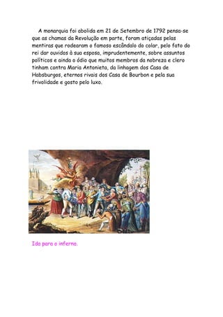 A monarquia foi abolida em 21 de Setembro de 1792 pensa-se
que as chamas da Revolução em parte, foram atiçadas pelas
mentiras que rodearam o famoso escândalo do colar, pelo fato do
rei dar ouvidos à sua esposa, imprudentemente, sobre assuntos
políticos e ainda o ódio que muitos membros da nobreza e clero
tinham contra Maria Antonieta, da linhagem dos Casa de
Habsburgos, eternos rivais dos Casa de Bourbon e pela sua
frivolidade e gosto pelo luxo.
Ida para o inferno.
 