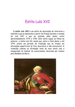 Estilo Luís XVI
O estilo Luís XVI é um estilo de decoração de interiores e
mobiliário que se desenvolve a partir de França durante o reinado
de Luís XVI e que se estende além deste, entre
aproximadamente 1774 e 1792. Este estilo segue as linhas do
anterior, o estilo Luís XV, sendo que, entre o final deste e até
1774, existe um período de transição que se traduz em
alterações superficiais do foro decorativo e não estruturais. A
transição culmina na afirmação total do novo estilo com a
inauguração do Castelo de Louveciennes, decorado por Ledoux
para Madame du Barry.
 