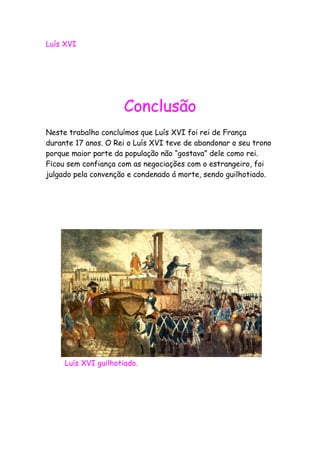 Luís XVI
Conclusão
Neste trabalho concluímos que Luís XVI foi rei de França
durante 17 anos. O Rei o Luís XVI teve de abandonar o seu trono
porque maior parte da população não “gostava” dele como rei.
Ficou sem confiança com as negociações com o estrangeiro, foi
julgado pela convenção e condenado á morte, sendo guilhotiado.
Luís XVI guilhotiado.
 