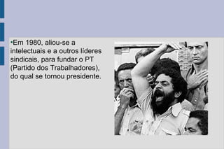 ●Em 1980, aliou-se a 
intelectuais e a outros líderes 
sindicais, para fundar o PT 
(Partido dos Trabalhadores), 
do qual se tornou presidente. 
 