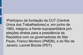 ●Participou da fundação da CUT (Central 
Única dos Trabalhadores) e, em junho de 
1983, integrou a frente suprapartidária pró-eleições 
diretas para a presidência da 
República com os governadores de São 
Paulo, Franco Montoro (PMDB), e do Rio de 
Janeiro, Leonel Brizola (PDT). 
 