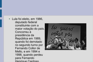 ● Lula foi eleito, em 1986, 
deputado federal 
constituinte com a 
maior votação do país. 
Concorreu à 
presidência da 
República em 1989, 
quando foi derrotado 
no segundo turno por 
Fernando Collor de 
Mello, e em 1994 e 
1998, quando perdeu 
para Fernando 
Henrique Cardoso. 
 