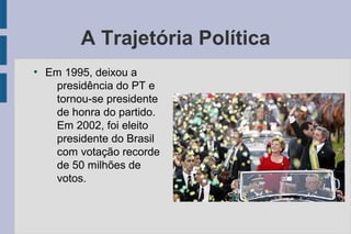 A Trajetória Política 
● Em 1995, deixou a 
presidência do PT e 
tornou-se presidente 
de honra do partido. 
Em 2002, foi eleito 
presidente do Brasil 
com votação recorde 
de 50 milhões de 
votos. 
 