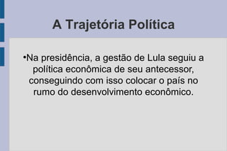 A Trajetória Política 
●Na presidência, a gestão de Lula seguiu a 
política econômica de seu antecessor, 
conseguindo com isso colocar o país no 
rumo do desenvolvimento econômico. 
 