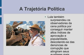A Trajetória Política 
● Lula também 
surpreendeu os 
observadores da 
cena política por 
conseguir manter 
altos índices de 
aprovação e 
popularidade, 
descolando-se das 
denúncias de 
corrupção que 
atingiram seus 
auxiliares mais 
 