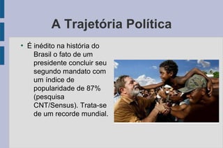 A Trajetória Política 
● É inédito na história do 
Brasil o fato de um 
presidente concluir seu 
segundo mandato com 
um índice de 
popularidade de 87% 
(pesquisa 
CNT/Sensus). Trata-se 
de um recorde mundial. 
 