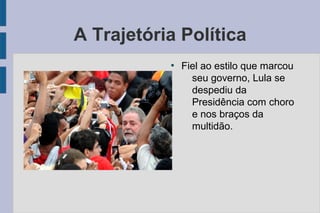 A Trajetória Política 
● Fiel ao estilo que marcou 
seu governo, Lula se 
despediu da 
Presidência com choro 
e nos braços da 
multidão. 
 