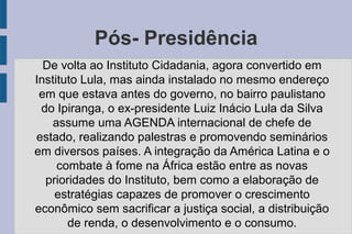 Pós- Presidência 
De volta ao Instituto Cidadania, agora convertido em 
Instituto Lula, mas ainda instalado no mesmo endereço 
em que estava antes do governo, no bairro paulistano 
do Ipiranga, o ex-presidente Luiz Inácio Lula da Silva 
assume uma AGENDA internacional de chefe de 
estado, realizando palestras e promovendo seminários 
em diversos países. A integração da América Latina e o 
combate à fome na África estão entre as novas 
prioridades do Instituto, bem como a elaboração de 
estratégias capazes de promover o crescimento 
econômico sem sacrificar a justiça social, a distribuição 
de renda, o desenvolvimento e o consumo. 
 
