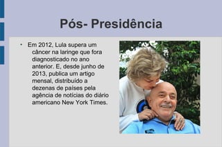 Pós- Presidência 
● Em 2012, Lula supera um 
câncer na laringe que fora 
diagnosticado no ano 
anterior. E, desde junho de 
2013, publica um artigo 
mensal, distribuído a 
dezenas de países pela 
agência de notícias do diário 
americano New York Times. 
 