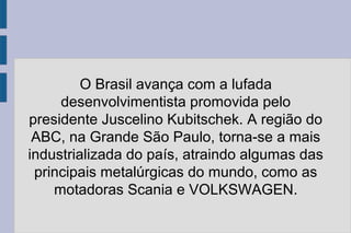 O Brasil avança com a lufada 
desenvolvimentista promovida pelo 
presidente Juscelino Kubitschek. A região do 
ABC, na Grande São Paulo, torna-se a mais 
industrializada do país, atraindo algumas das 
principais metalúrgicas do mundo, como as 
motadoras Scania e VOLKSWAGEN. 
 