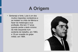 A Origem 
● Sertanejo e forte, Lula é um dos 
muitos migrantes nordestinos a 
se instalar no chão da fábrica e 
fazer da metalurgia a sua 
profissão. Ele tem 17 anos 
quando perde o dedo mínimo 
da mão esquerda num 
acidente de trabalho, em 1963, 
e 18 por ocasião do golpe 
militar, em 1964. 
 