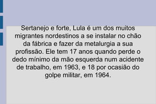 Sertanejo e forte, Lula é um dos muitos 
migrantes nordestinos a se instalar no chão 
da fábrica e fazer da metalurgia a sua 
profissão. Ele tem 17 anos quando perde o 
dedo mínimo da mão esquerda num acidente 
de trabalho, em 1963, e 18 por ocasião do 
golpe militar, em 1964. 
 