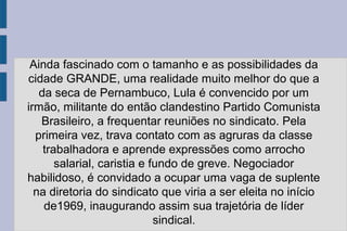Ainda fascinado com o tamanho e as possibilidades da 
cidade GRANDE, uma realidade muito melhor do que a 
da seca de Pernambuco, Lula é convencido por um 
irmão, militante do então clandestino Partido Comunista 
Brasileiro, a frequentar reuniões no sindicato. Pela 
primeira vez, trava contato com as agruras da classe 
trabalhadora e aprende expressões como arrocho 
salarial, caristia e fundo de greve. Negociador 
habilidoso, é convidado a ocupar uma vaga de suplente 
na diretoria do sindicato que viria a ser eleita no início 
de1969, inaugurando assim sua trajetória de líder 
sindical. 
 