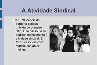 A Atividade Sindical 
● Em 1970, depois de 
perder a esposa 
grávida do primeiro 
filho, Lula passou a se 
dedicar intensamente à 
atividade sindical. Em 
1973, casou-se com 
Marisa, sua atual 
mulher. 
 