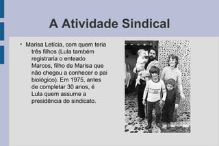 A Atividade Sindical 
● Marisa Letícia, com quem teria 
três filhos (Lula também 
registraria o enteado 
Marcos, filho de Marisa que 
não chegou a conhecer o pai 
biológico). Em 1975, antes 
de completar 30 anos, é 
Lula quem assume a 
presidência do sindicato. 
 