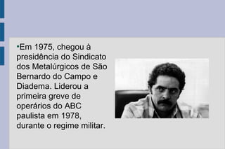 ●Em 1975, chegou à 
presidência do Sindicato 
dos Metalúrgicos de São 
Bernardo do Campo e 
Diadema. Liderou a 
primeira greve de 
operários do ABC 
paulista em 1978, 
durante o regime militar. 
 