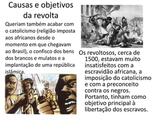 Causas e objetivos
    da revolta
Queriam também acabar com
o catolicismo (religião imposta
aos africanos desde o
momento em que chegavam
ao Brasil), o confisco dos bens Os revoltosos, cerca de
dos brancos e mulatos e a         1500, estavam muito
implantação de uma república      insatisfeitos com a
islâmica.                         escravidão africana, a
                                imposição do catolicismo
                                e com a preconceito
                                contra os negros.
                                Portanto, tinham como
                                objetivo principal à
                                libertação dos escravos.
 