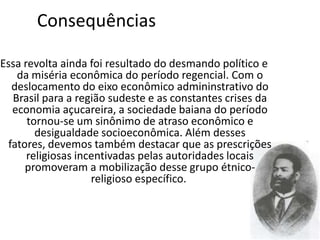 Consequências

Essa revolta ainda foi resultado do desmando político e
    da miséria econômica do período regencial. Com o
   deslocamento do eixo econômico admininstrativo do
   Brasil para a região sudeste e as constantes crises da
   economia açucareira, a sociedade baiana do período
      tornou-se um sinônimo de atraso econômico e
        desigualdade socioeconômica. Além desses
  fatores, devemos também destacar que as prescrições
      religiosas incentivadas pelas autoridades locais
      promoveram a mobilização desse grupo étnico-
                    religioso específico.
 