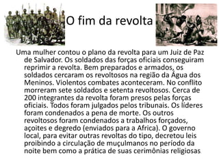O fim da revolta

Uma mulher contou o plano da revolta para um Juiz de Paz
 de Salvador. Os soldados das forças oficiais conseguiram
 reprimir a revolta. Bem preparados e armados, os
 soldados cercaram os revoltosos na região da Água dos
 Meninos. Violentos combates aconteceram. No conflito
 morreram sete soldados e setenta revoltosos. Cerca de
 200 integrantes da revolta foram presos pelas forças
 oficiais. Todos foram julgados pelos tribunais. Os líderes
 foram condenados a pena de morte. Os outros
 revoltosos foram condenados a trabalhos forçados,
 açoites e degredo (enviados para a Africa). O governo
 local, para evitar outras revoltas do tipo, decretou leis
 proibindo a circulação de muçulmanos no período da
 noite bem como a prática de suas cerimônias religiosas.
 