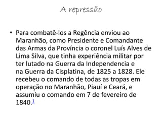 A repressão 
• Para combatê-los a Regência enviou ao 
Maranhão, como Presidente e Comandante 
das Armas da Província o coronel Luís Alves de 
Lima Silva, que tinha experiência militar por 
ter lutado na Guerra da Independencia e 
na Guerra da Cisplatina, de 1825 a 1828. Ele 
recebeu o comando de todas as tropas em 
operação no Maranhão, Piauí e Ceará, e 
assumiu o comando em 7 de fevereiro de 
1840.1 
 