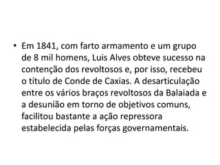 • Em 1841, com farto armamento e um grupo 
de 8 mil homens, Luis Alves obteve sucesso na 
contenção dos revoltosos e, por isso, recebeu 
o título de Conde de Caxias. A desarticulação 
entre os vários braços revoltosos da Balaiada e 
a desunião em torno de objetivos comuns, 
facilitou bastante a ação repressora 
estabelecida pelas forças governamentais. 
 